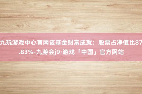九玩游戏中心官网该基金财富成就：股票占净值比87.83%-九游会j9·游戏「中国」官方网站