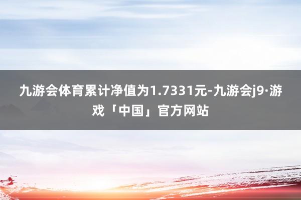 九游会体育累计净值为1.7331元-九游会j9·游戏「中国」官方网站