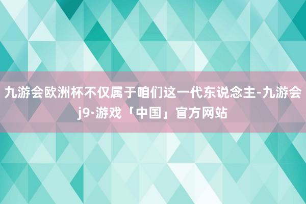 九游会欧洲杯不仅属于咱们这一代东说念主-九游会j9·游戏「中国」官方网站