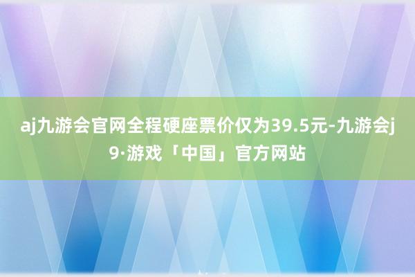 aj九游会官网全程硬座票价仅为39.5元-九游会j9·游戏「中国」官方网站