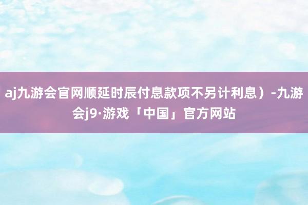 aj九游会官网顺延时辰付息款项不另计利息)-九游会j9·游戏「中国」官方网站