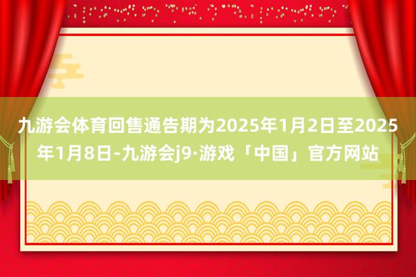 九游会体育回售通告期为2025年1月2日至2025年1月8日-九游会j9·游戏「中国」官方网站