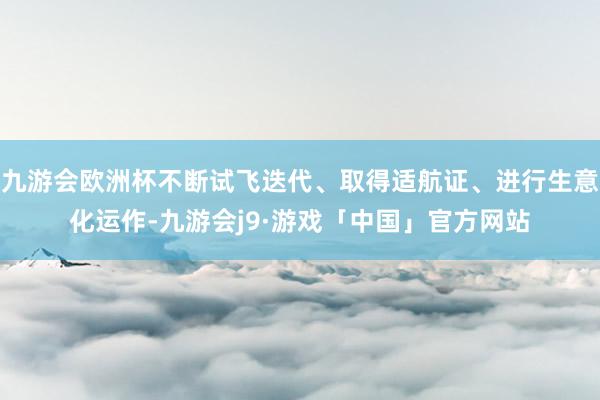 九游会欧洲杯不断试飞迭代、取得适航证、进行生意化运作-九游会j9·游戏「中国」官方网站