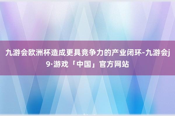 九游会欧洲杯造成更具竞争力的产业闭环-九游会j9·游戏「中国」官方网站