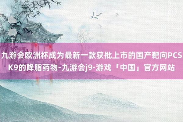 九游会欧洲杯成为最新一款获批上市的国产靶向PCSK9的降脂药物-九游会j9·游戏「中国」官方网站