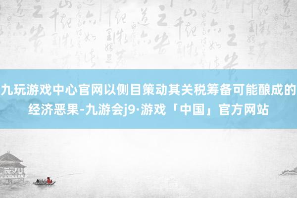 九玩游戏中心官网以侧目策动其关税筹备可能酿成的经济恶果-九游会j9·游戏「中国」官方网站