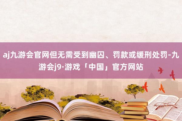 aj九游会官网但无需受到幽囚、罚款或缓刑处罚-九游会j9·游戏「中国」官方网站