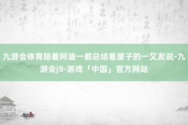 九游会体育陪着阿迪一都总结看屋子的一又友说-九游会j9·游戏「中国」官方网站