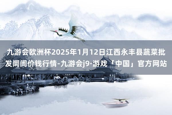 九游会欧洲杯2025年1月12日江西永丰县蔬菜批发阛阓价钱行情-九游会j9·游戏「中国」官方网站