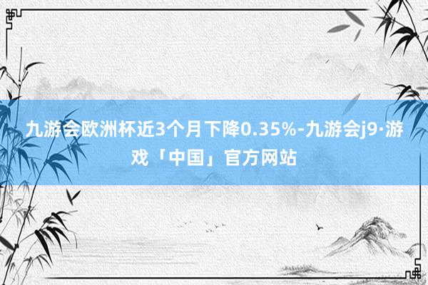 九游会欧洲杯近3个月下降0.35%-九游会j9·游戏「中国」官方网站