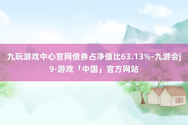 九玩游戏中心官网债券占净值比63.13%-九游会j9·游戏「中国」官方网站