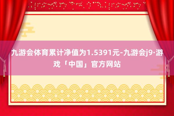 九游会体育累计净值为1.5391元-九游会j9·游戏「中国」官方网站