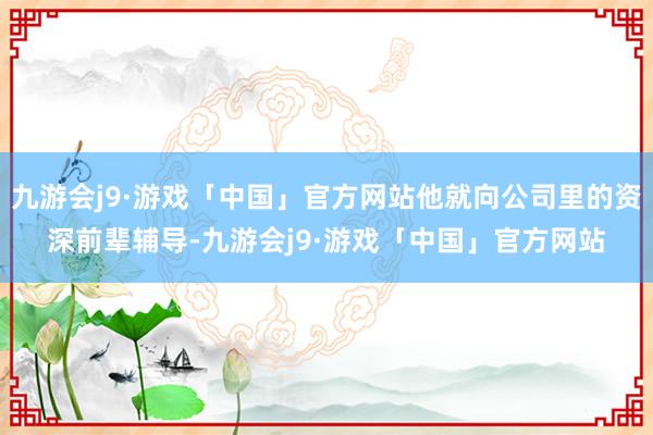 九游会j9·游戏「中国」官方网站他就向公司里的资深前辈辅导-九游会j9·游戏「中国」官方网站
