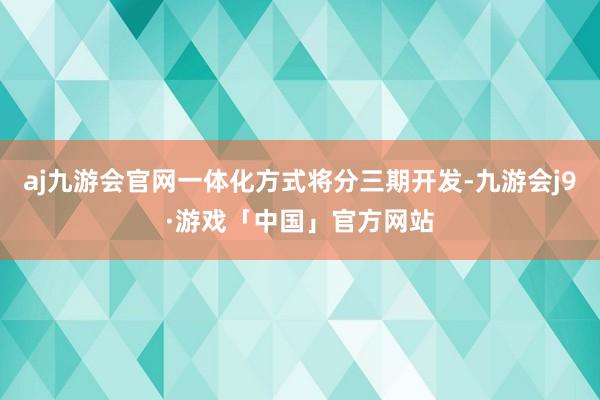 aj九游会官网一体化方式将分三期开发-九游会j9·游戏「中国」官方网站