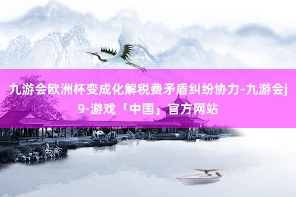 九游会欧洲杯变成化解税费矛盾纠纷协力-九游会j9·游戏「中国」官方网站
