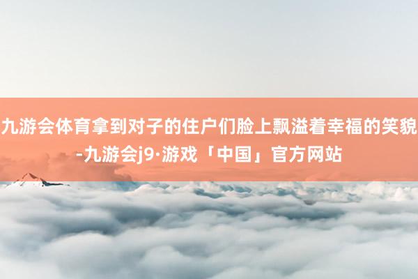 九游会体育拿到对子的住户们脸上飘溢着幸福的笑貌-九游会j9·游戏「中国」官方网站