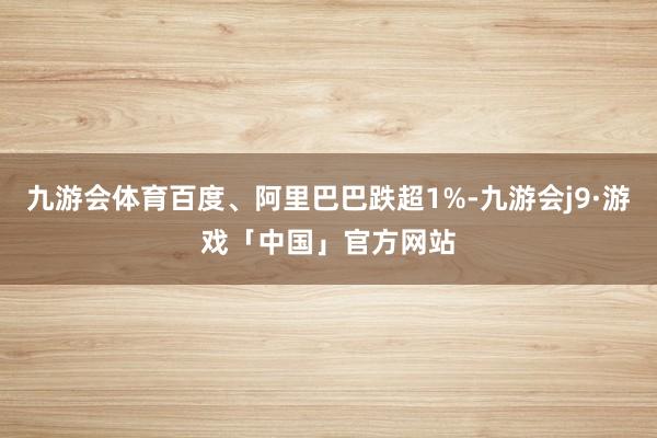 九游会体育百度、阿里巴巴跌超1%-九游会j9·游戏「中国」官方网站