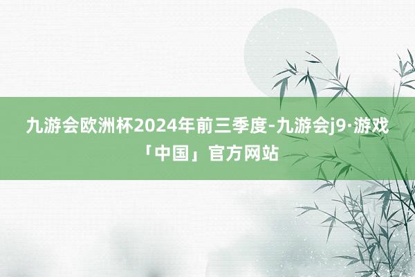 九游会欧洲杯　　2024年前三季度-九游会j9·游戏「中国」官方网站