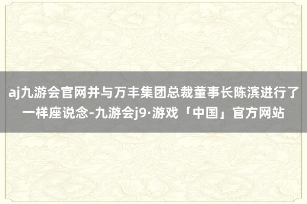aj九游会官网并与万丰集团总裁董事长陈滨进行了一样座说念-九游会j9·游戏「中国」官方网站