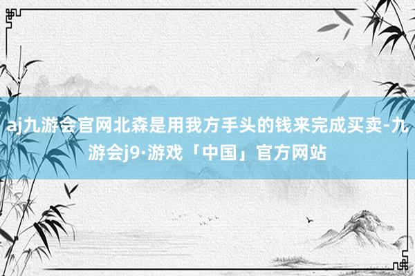 aj九游会官网北森是用我方手头的钱来完成买卖-九游会j9·游戏「中国」官方网站