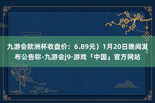 九游会欧洲杯收盘价：6.89元）1月20日晚间发布公告称-九游会j9·游戏「中国」官方网站