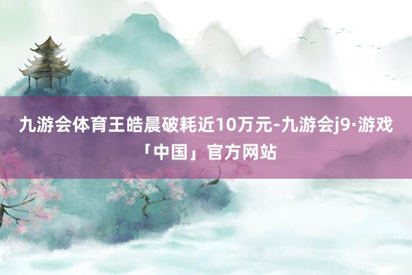 九游会体育王皓晨破耗近10万元-九游会j9·游戏「中国」官方网站