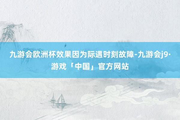 九游会欧洲杯效果因为际遇时刻故障-九游会j9·游戏「中国」官方网站