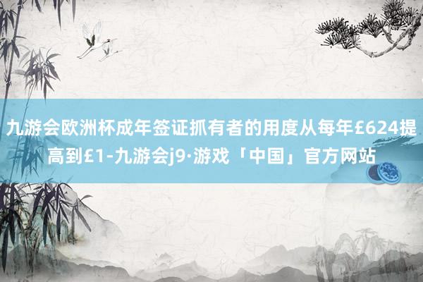 九游会欧洲杯成年签证抓有者的用度从每年£624提高到£1-九游会j9·游戏「中国」官方网站