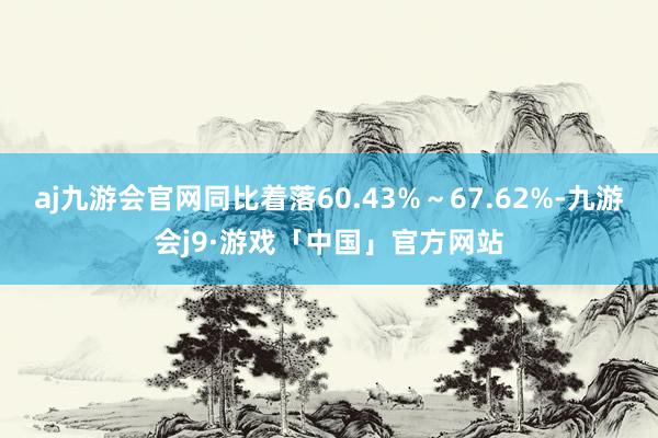 aj九游会官网同比着落60.43%～67.62%-九游会j9·游戏「中国」官方网站