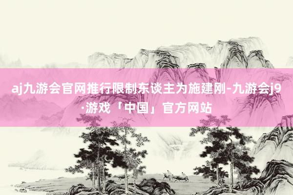 aj九游会官网推行限制东谈主为施建刚-九游会j9·游戏「中国」官方网站
