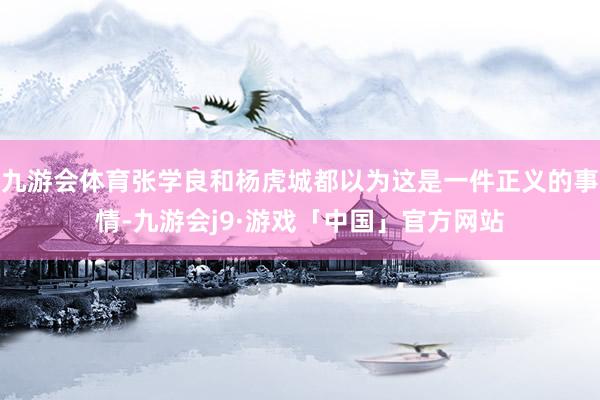 九游会体育张学良和杨虎城都以为这是一件正义的事情-九游会j9·游戏「中国」官方网站