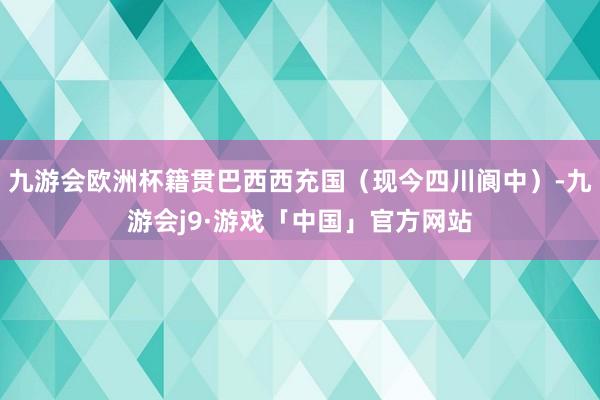 九游会欧洲杯籍贯巴西西充国（现今四川阆中）-九游会j9·游戏「中国」官方网站