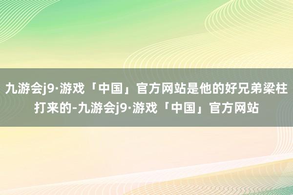 九游会j9·游戏「中国」官方网站是他的好兄弟梁柱打来的-九游会j9·游戏「中国」官方网站