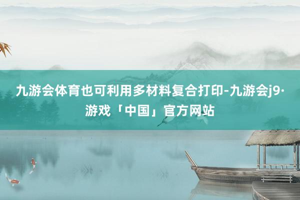 九游会体育也可利用多材料复合打印-九游会j9·游戏「中国」官方网站
