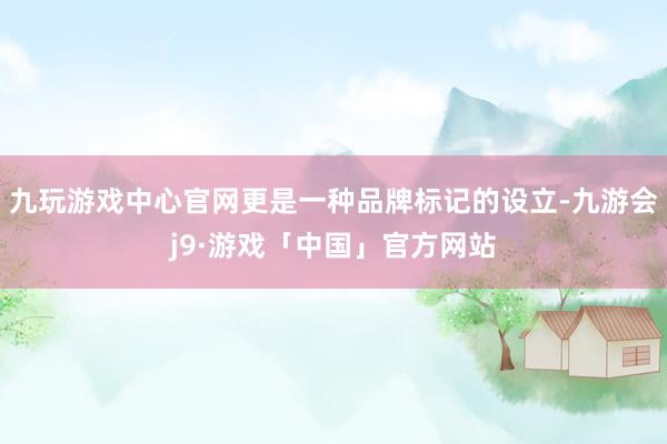 九玩游戏中心官网更是一种品牌标记的设立-九游会j9·游戏「中国」官方网站