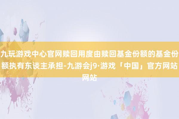 九玩游戏中心官网赎回用度由赎回基金份额的基金份额执有东谈主承担-九游会j9·游戏「中国」官方网站
