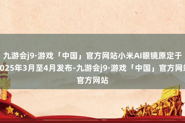 九游会j9·游戏「中国」官方网站小米AI眼镜原定于2025年3月至4月发布-九游会j9·游戏「中国」官方网站