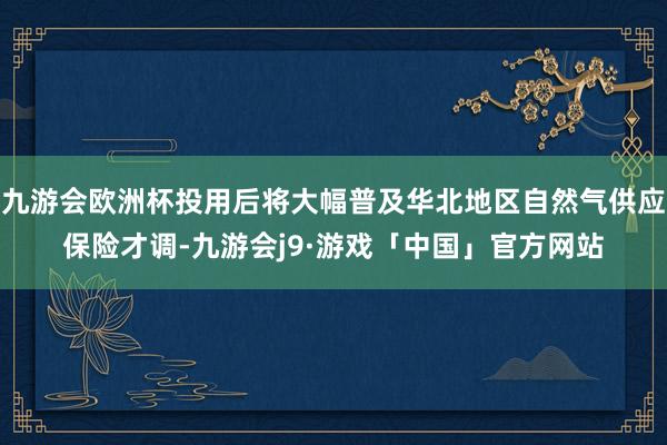 九游会欧洲杯投用后将大幅普及华北地区自然气供应保险才调-九游会j9·游戏「中国」官方网站