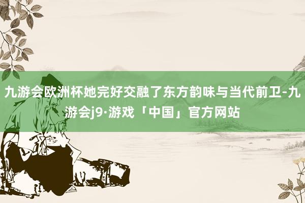 九游会欧洲杯她完好交融了东方韵味与当代前卫-九游会j9·游戏「中国」官方网站