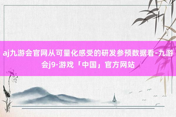aj九游会官网从可量化感受的研发参预数据看-九游会j9·游戏「中国」官方网站