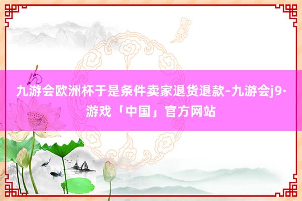 九游会欧洲杯于是条件卖家退货退款-九游会j9·游戏「中国」官方网站