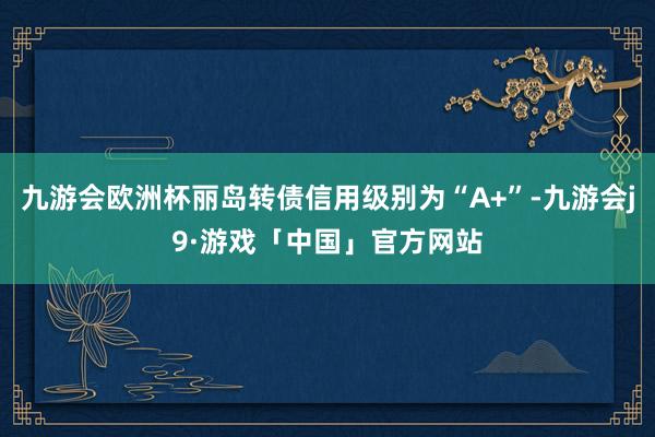 九游会欧洲杯丽岛转债信用级别为“A+”-九游会j9·游戏「中国」官方网站