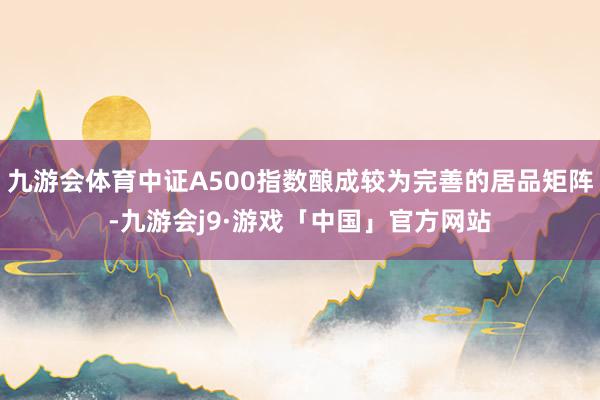 九游会体育中证A500指数酿成较为完善的居品矩阵-九游会j9·游戏「中国」官方网站