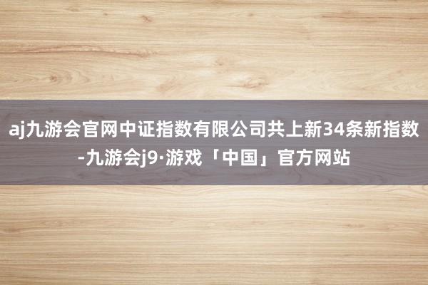 aj九游会官网中证指数有限公司共上新34条新指数-九游会j9·游戏「中国」官方网站