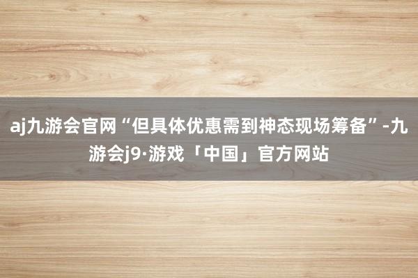 aj九游会官网“但具体优惠需到神态现场筹备”-九游会j9·游戏「中国」官方网站