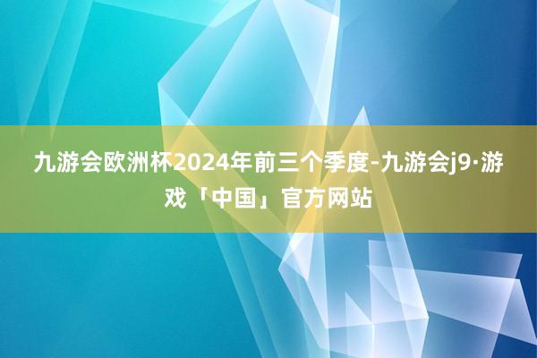 九游会欧洲杯2024年前三个季度-九游会j9·游戏「中国」官方网站