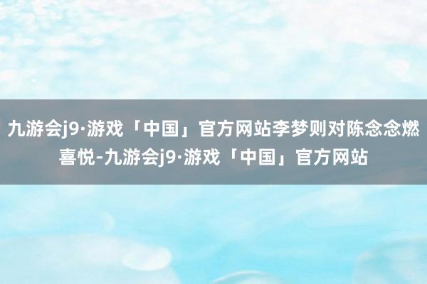 九游会j9·游戏「中国」官方网站李梦则对陈念念燃喜悦-九游会j9·游戏「中国」官方网站