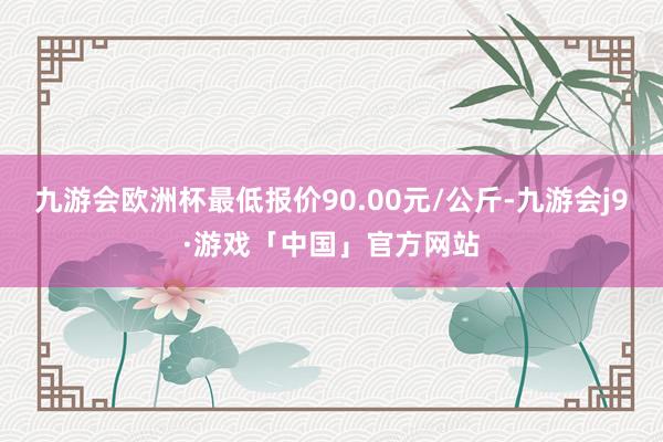 九游会欧洲杯最低报价90.00元/公斤-九游会j9·游戏「中国」官方网站