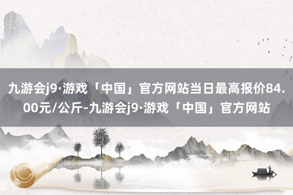 九游会j9·游戏「中国」官方网站当日最高报价84.00元/公斤-九游会j9·游戏「中国」官方网站