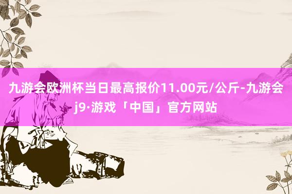 九游会欧洲杯当日最高报价11.00元/公斤-九游会j9·游戏「中国」官方网站